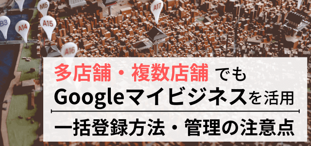 複数店舗でGoogleマイビジネスを活用！一括登録方法・管理のポイントまとめ