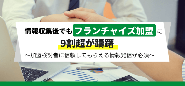 情報収集後でもフランチャイズ加盟に9割超が躊躇〜加盟検討者に信頼される情報発信が必須〜