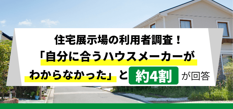 【住宅展示場の利用者アンケート調査】 約4割が自分に合うハウスメーカーが分からなかった等