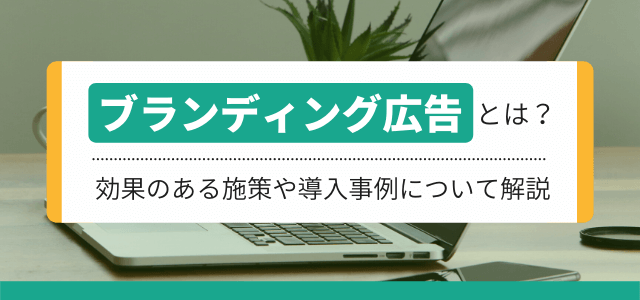 ブランディング広告とは？効果のある施策や導入事例について解説