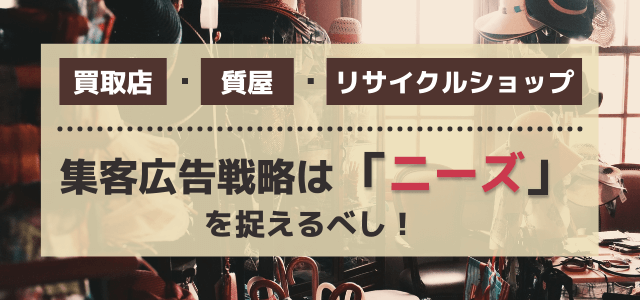 買取店・質屋・リサイクルショップの集客広告戦略は「ニーズ」を捉えるべし