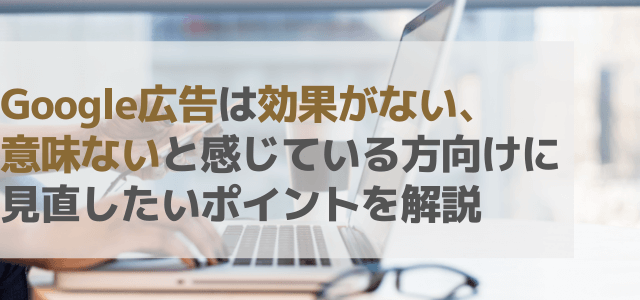 Google広告は効果ない、意味ないと感じている方向け！見直したいポイントを解説