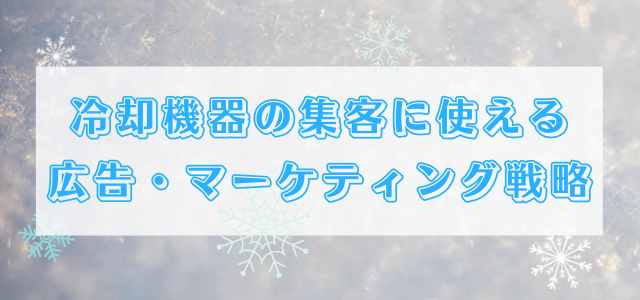【5分で理解】冷却機器の集客に使える広告・マーケティング戦略について