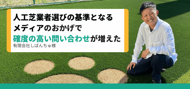 「第三者目線の人工芝業者メディア経由で確度の高い問合せが増加」/有限会社しばんちゅ