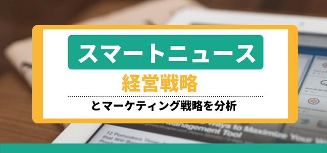 スマートニュースの経営戦略とマーケティング戦略を分析