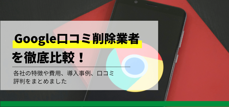 Google口コミ削除業者を徹底比較！各社の口コミ評判や依頼費用、事例を紹介